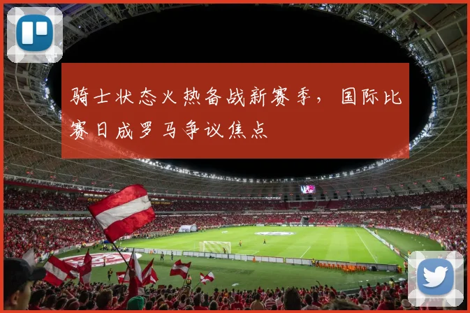 华体会体育 - 骑士状态火热备战新赛季，国际比赛日成罗马争议焦点