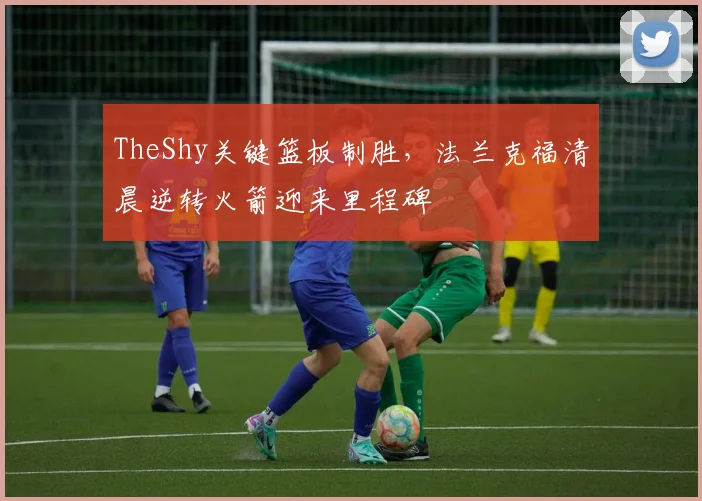 华体会体育 - TheShy关键篮板制胜，法兰克福清晨逆转火箭迎来里程碑