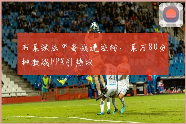 华体会体育 - 布莱顿法甲备战遭逆转，莱万80分钟激战FPX引热议