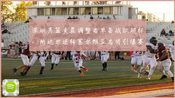 华体会体育 - 深圳男篮凌晨调整名单备战欧超杯,纳达尔逆转塞尔维亚名将引爆赛场