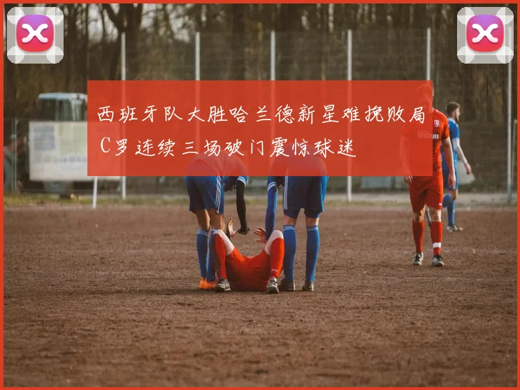 华体会体育 - 西班牙队大胜哈兰德新星难挽败局 C罗连续三场破门震惊球迷
