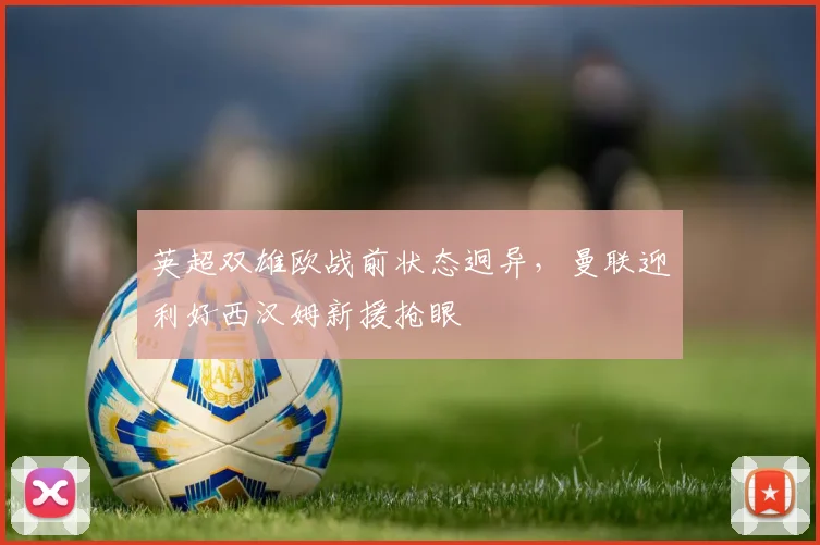 华体会体育 - 英超双雄欧战前状态迥异，曼联迎利好西汉姆新援抢眼
