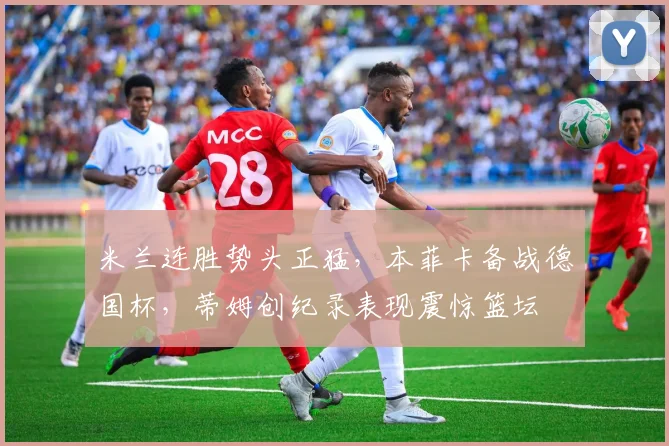 华体会体育 - 米兰连胜势头正猛，本菲卡备战德国杯，蒂姆创纪录表现震惊篮坛