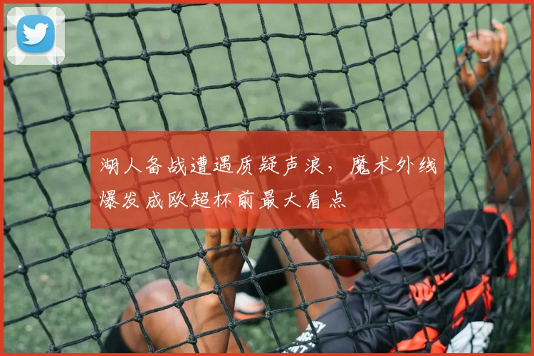 华体会体育 - 湖人备战遭遇质疑声浪，魔术外线爆发成欧超杯前最大看点
