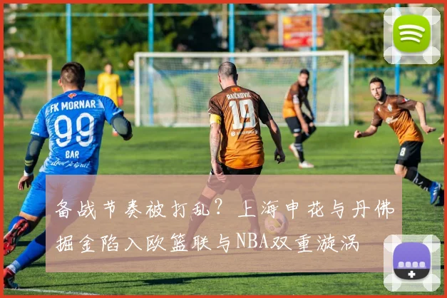 华体会体育 - 备战节奏被打乱？上海申花与丹佛掘金陷入欧篮联与NBA双重漩涡