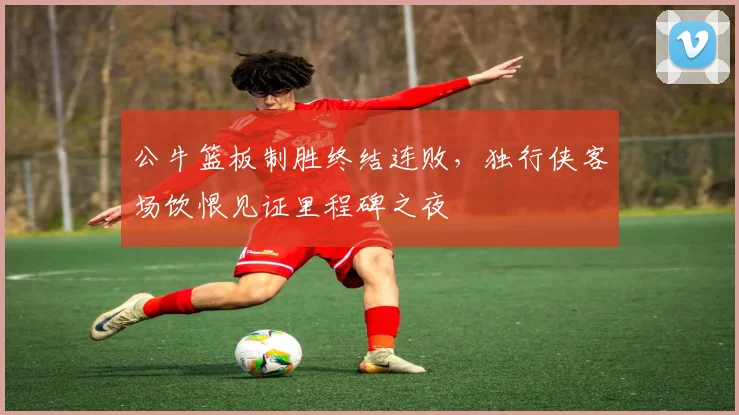 华体会体育 - 公牛篮板制胜终结连败,独行侠客场饮恨见证里程碑之夜