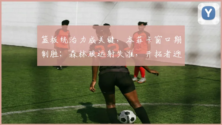 篮板统治力成关键，本菲卡窗口期制