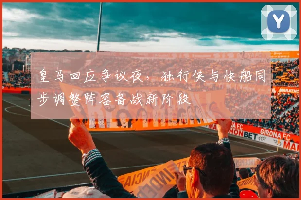 华体会体育 - 皇马回应争议夜，独行侠与快船同步调整阵容备战新阶段
