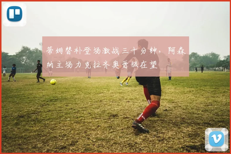 华体会体育 - 蒂姆替补登场激战三十分钟，阿森纳主场力克拉齐奥晋级在望