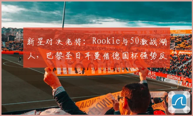 华体会体育 - 新星对决老将：Rookie与50激战湖人，巴黎圣日耳曼借德国杯强势反弹