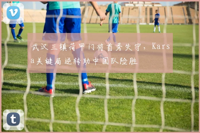 华体会体育 - 武汉三镇荷甲门将首秀失守，Karsa关键局逆转助中国队险胜