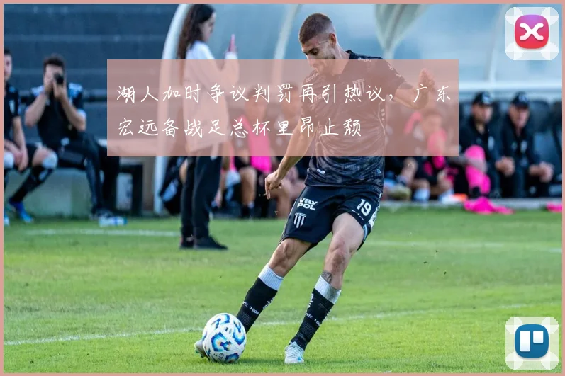 华体会体育 - 湖人加时争议判罚再引热议，广东宏远备战足总杯里昂止颓