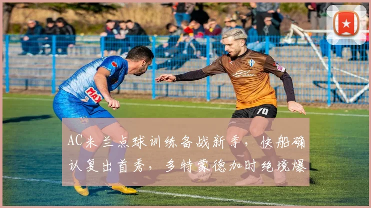 华体会体育 - AC米兰点球训练备战新季，快船确认复出首秀，多特蒙德加时绝境爆发引热议