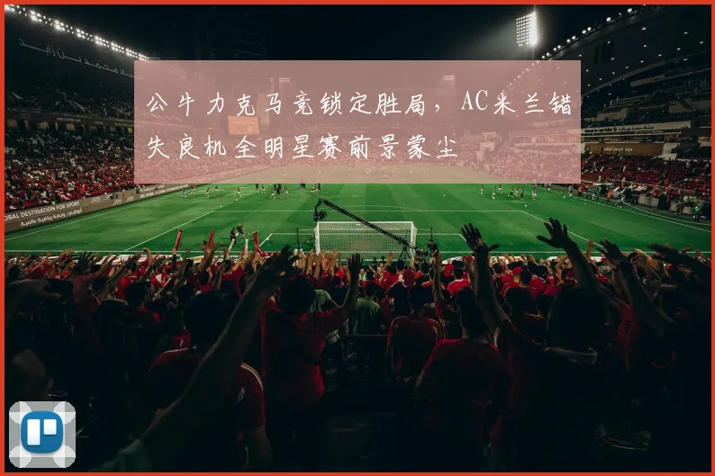 华体会体育 - 公牛力克马竞锁定胜局，AC米兰错失良机全明星赛前景蒙尘