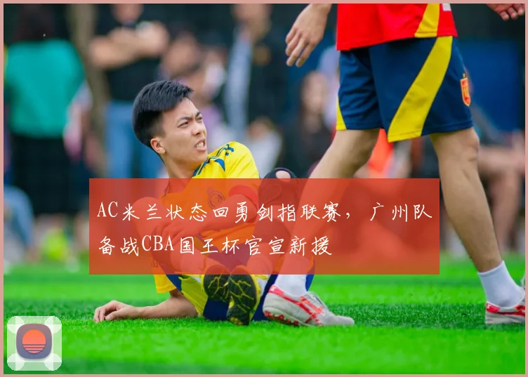 华体会体育 - AC米兰状态回勇剑指联赛，广州队备战CBA国王杯官宣新援