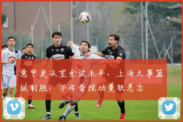 意甲更衣室余波未平，上海久事篮板
